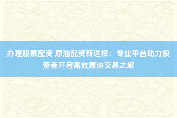 办理股票配资 原油配资新选择：专业平台助力投资者开启高效原油交易之旅
