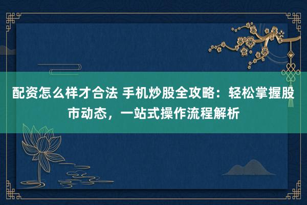 配资怎么样才合法 手机炒股全攻略：轻松掌握股市动态，一站式操作流程解析