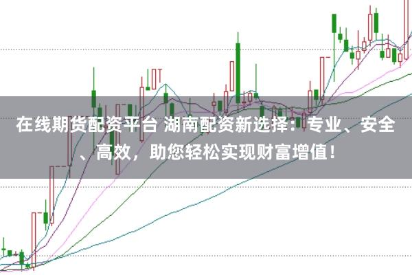 在线期货配资平台 湖南配资新选择：专业、安全、高效，助您轻松实现财富增值！