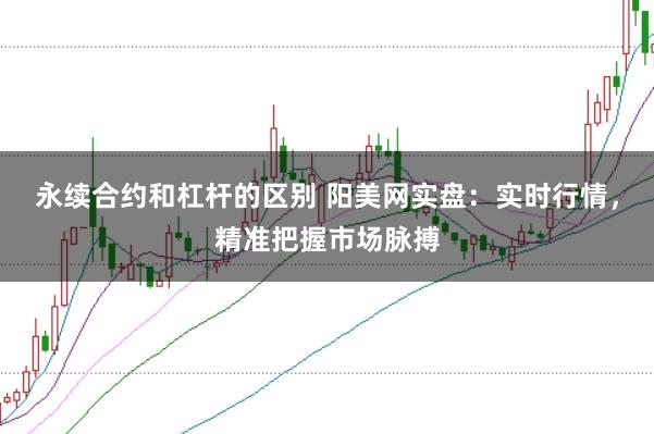 永续合约和杠杆的区别 阳美网实盘：实时行情，精准把握市场脉搏