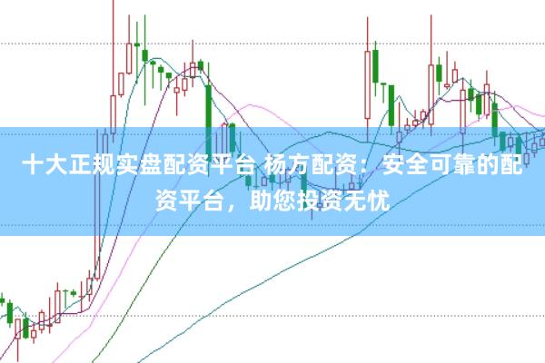 十大正规实盘配资平台 杨方配资：安全可靠的配资平台，助您投资无忧