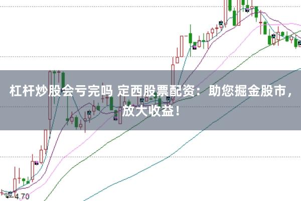 杠杆炒股会亏完吗 定西股票配资：助您掘金股市，放大收益！