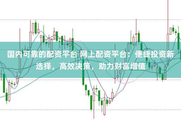 国内可靠的配资平台 网上配资平台：便捷投资新选择，高效决策，助力财富增值
