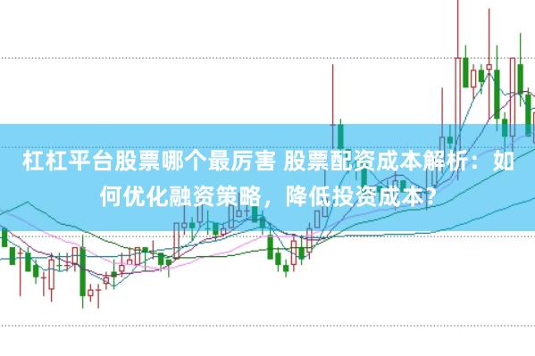 杠杠平台股票哪个最厉害 股票配资成本解析：如何优化融资策略，降低投资成本？
