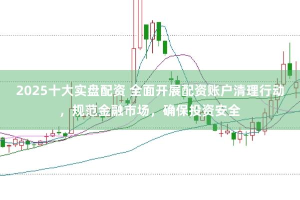 2025十大实盘配资 全面开展配资账户清理行动，规范金融市场，确保投资安全