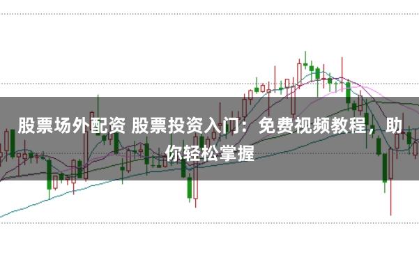 股票场外配资 股票投资入门：免费视频教程，助你轻松掌握