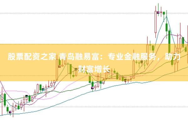 股票配资之家 青岛融易富：专业金融服务，助力财富增长
