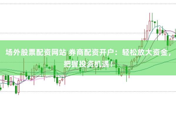 场外股票配资网站 券商配资开户：轻松放大资金，把握投资机遇！
