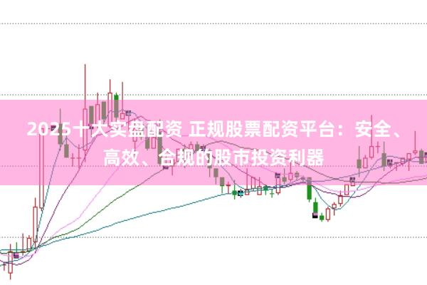 2025十大实盘配资 正规股票配资平台：安全、高效、合规的股市投资利器