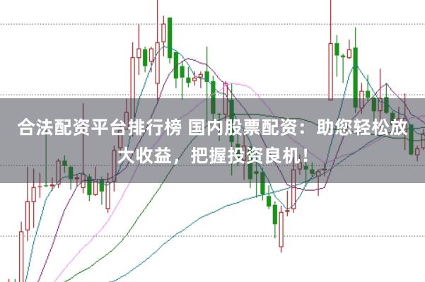 合法配资平台排行榜 国内股票配资：助您轻松放大收益，把握投资良机！