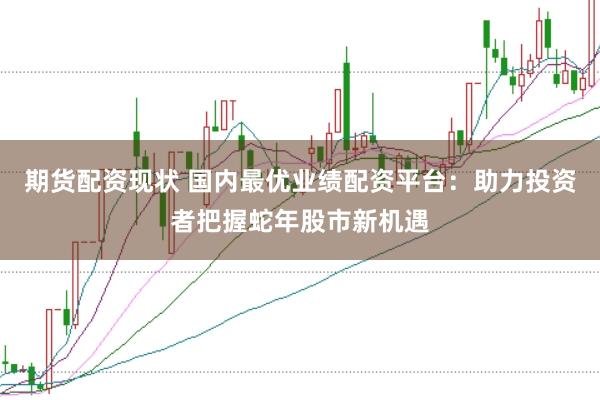期货配资现状 国内最优业绩配资平台：助力投资者把握蛇年股市新机遇