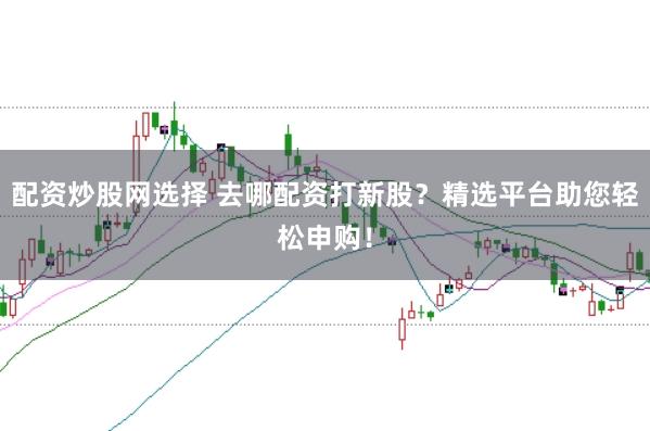 配资炒股网选择 去哪配资打新股？精选平台助您轻松申购！