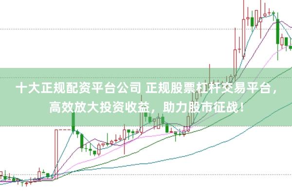 十大正规配资平台公司 正规股票杠杆交易平台，高效放大投资收益，助力股市征战！