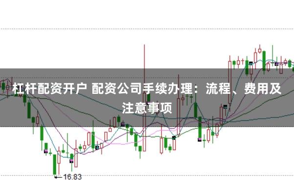 杠杆配资开户 配资公司手续办理：流程、费用及注意事项