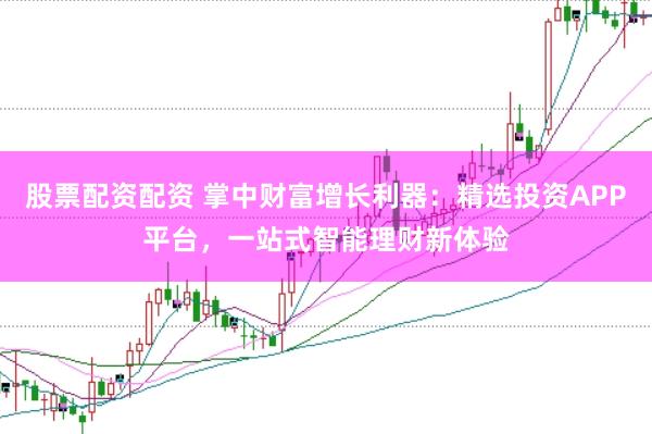 股票配资配资 掌中财富增长利器：精选投资APP平台，一站式智能理财新体验