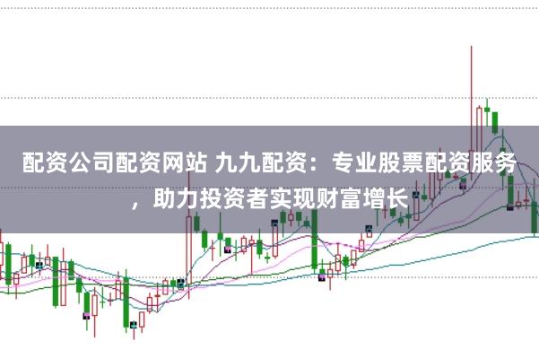 配资公司配资网站 九九配资：专业股票配资服务，助力投资者实现财富增长
