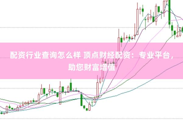配资行业查询怎么样 顶点财经配资：专业平台，助您财富增值