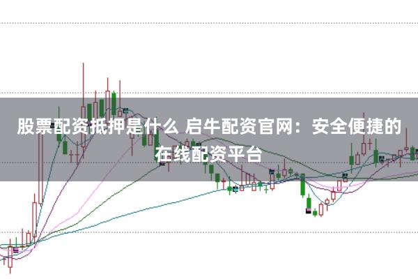 股票配资抵押是什么 启牛配资官网：安全便捷的在线配资平台