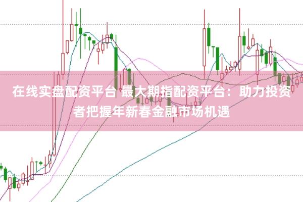 在线实盘配资平台 最大期指配资平台：助力投资者把握年新春金融市场机遇