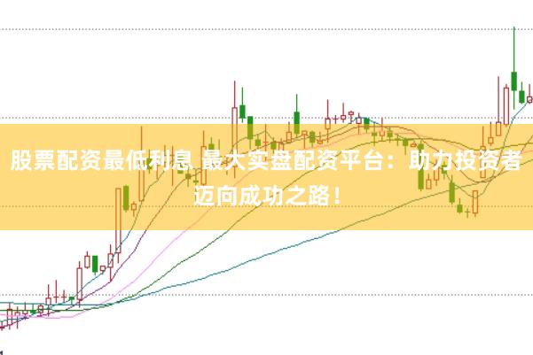 股票配资最低利息 最大实盘配资平台：助力投资者迈向成功之路！