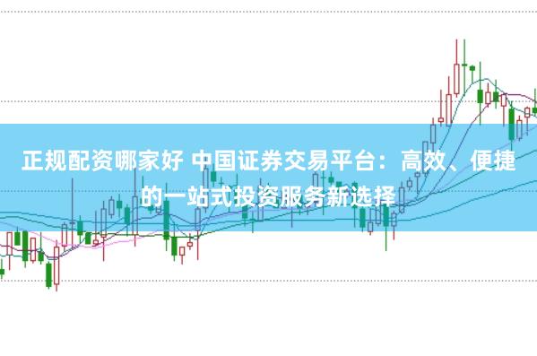 正规配资哪家好 中国证券交易平台：高效、便捷的一站式投资服务新选择