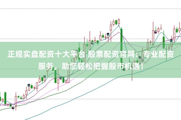 正规实盘配资十大平台 股票配资官网：专业配资服务，助您轻松把握股市机遇！