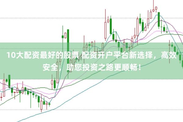 10大配资最好的股票 配资开户平台新选择，高效安全，助您投资之路更顺畅！