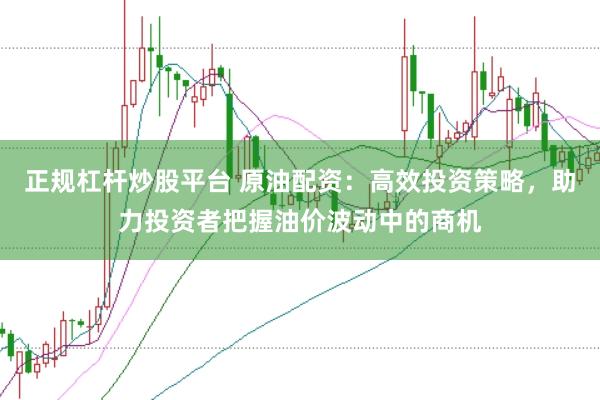 正规杠杆炒股平台 原油配资：高效投资策略，助力投资者把握油价波动中的商机