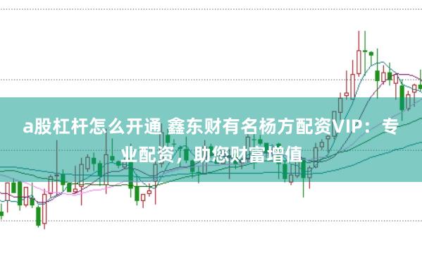 a股杠杆怎么开通 鑫东财有名杨方配资VIP:专业配资,助您财富增值