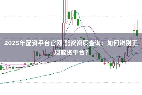 2025年配资平台官网 配资资质查询：如何辨别正规配资平台？