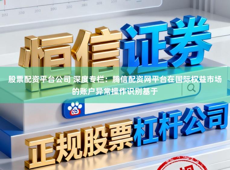 股票配资平台公司 深度专栏：腾信配资网平台在国际权益市场的账户异常操作识别基于