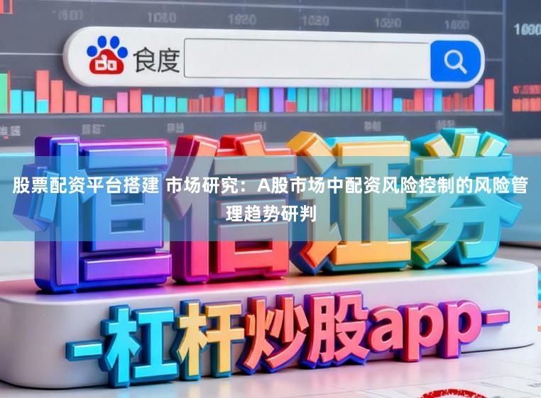 股票配资平台搭建 市场研究：A股市场中配资风险控制的风险管理趋势研判