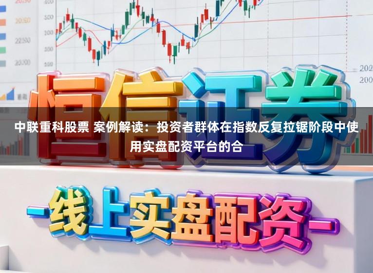 中联重科股票 案例解读：投资者群体在指数反复拉锯阶段中使用实盘配资平台的合